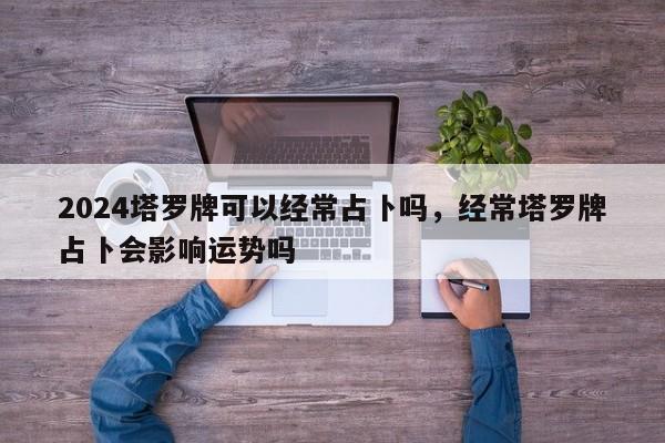 2024塔罗牌可以经常占卜吗，经常塔罗牌占卜会影响运势吗