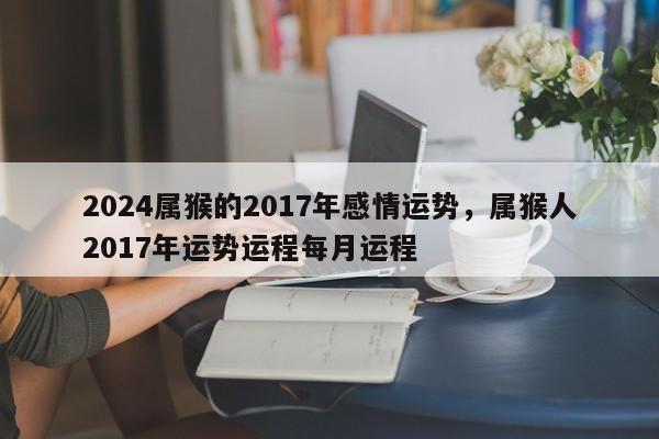 2024属猴的2017年感情运势，属猴人2017年运势运程每月运程