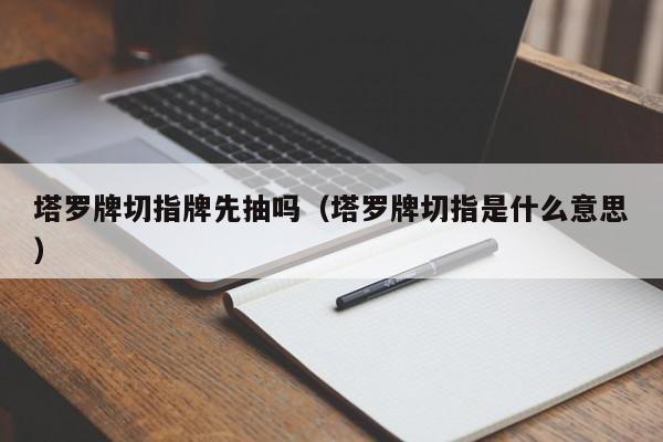 塔罗牌切指牌先抽吗（塔罗牌切指是什么意思）