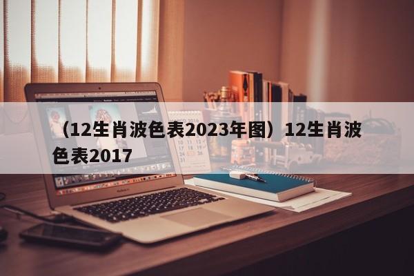 （12生肖波色表2023年图）12生肖波色表2017