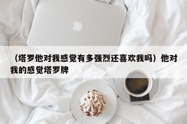 （塔罗他对我感觉有多强烈还喜欢我吗）他对我的感觉塔罗牌