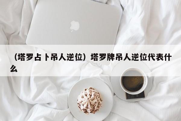 （塔罗占卜吊人逆位）塔罗牌吊人逆位代表什么