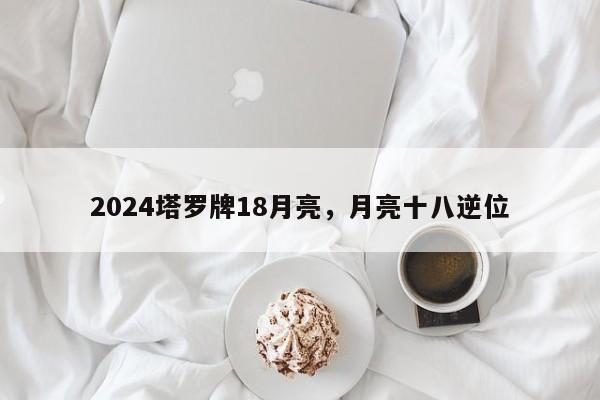 2024塔罗牌18月亮，月亮十八逆位