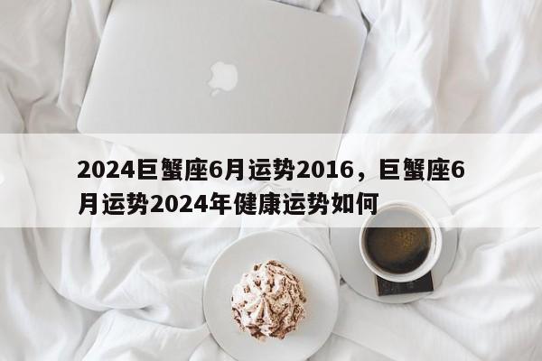 2024巨蟹座6月运势2016，巨蟹座6月运势2024年健康运势如何