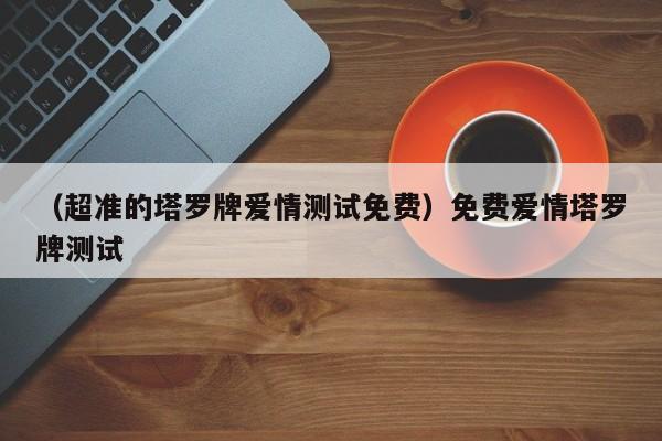 （超准的塔罗牌爱情测试免费）免费爱情塔罗牌测试