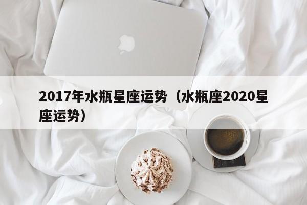 2017年水瓶星座运势（水瓶座2020星座运势）