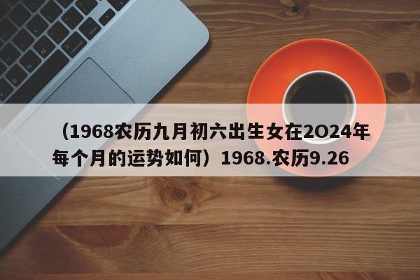 （1968农历九月初六出生女在2O24年每个月的运势如何）1968.农历9.26