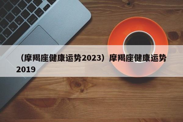 （摩羯座健康运势2023）摩羯座健康运势2019