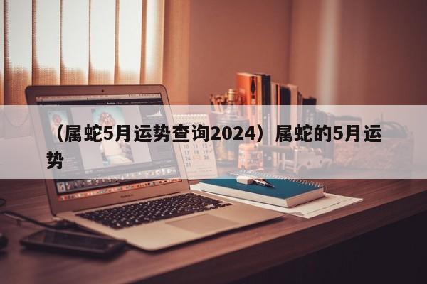 （属蛇5月运势查询2024）属蛇的5月运势