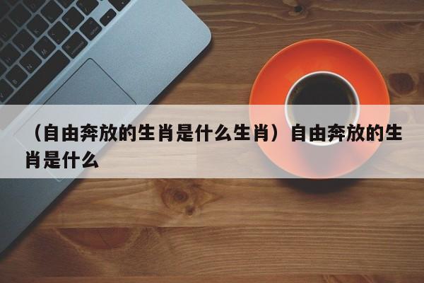 （自由奔放的生肖是什么生肖）自由奔放的生肖是什么