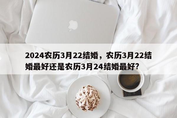 2024农历3月22结婚，农历3月22结婚最好还是农历3月24结婚最好?