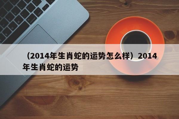 （2014年生肖蛇的运势怎么样）2014年生肖蛇的运势