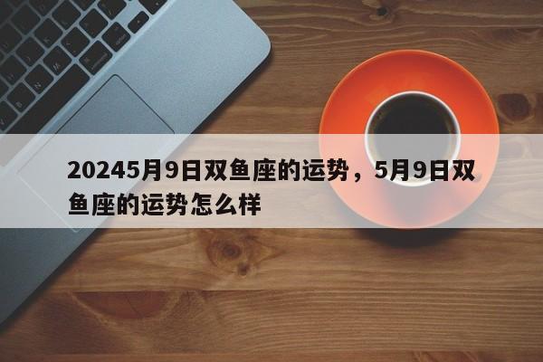 20245月9日双鱼座的运势，5月9日双鱼座的运势怎么样