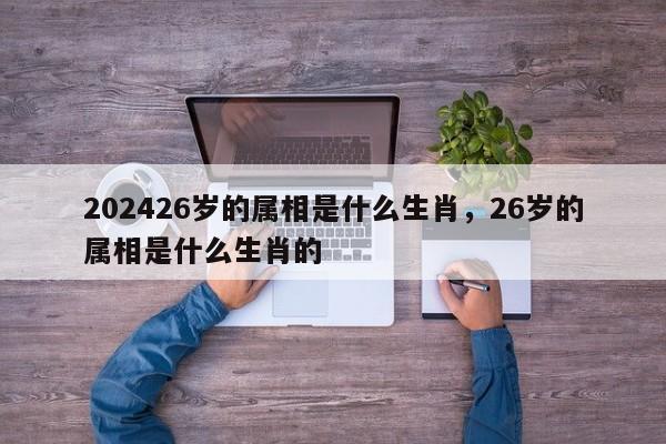 202426岁的属相是什么生肖，26岁的属相是什么生肖的