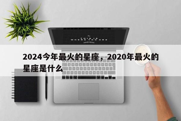 2024今年最火的星座，2020年最火的星座是什么