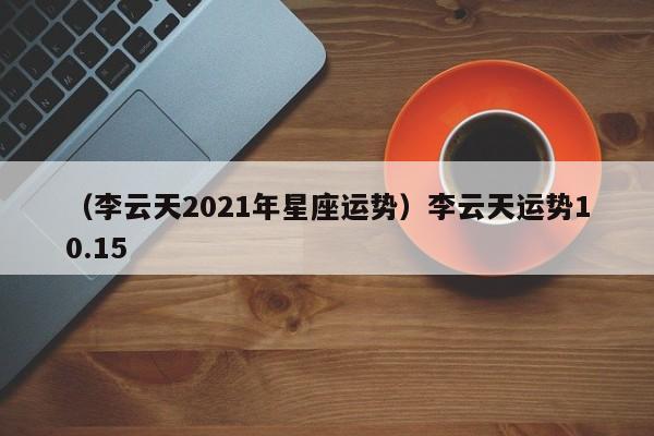 （李云天2021年星座运势）李云天运势10.15