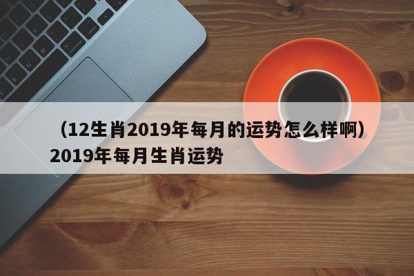 （12生肖2019年每月的运势怎么样啊）2019年每月生肖运势