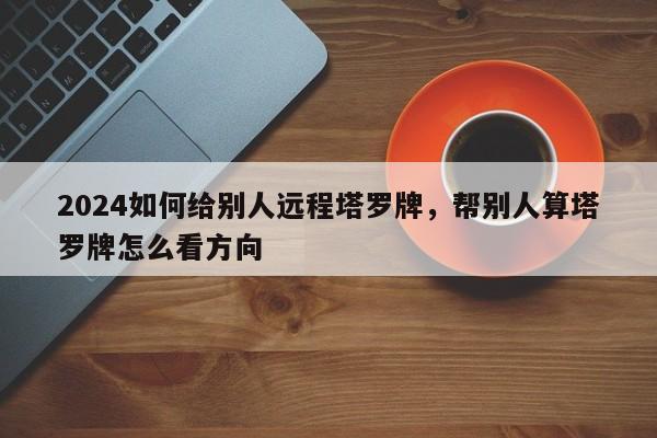 2024如何给别人远程塔罗牌，帮别人算塔罗牌怎么看方向