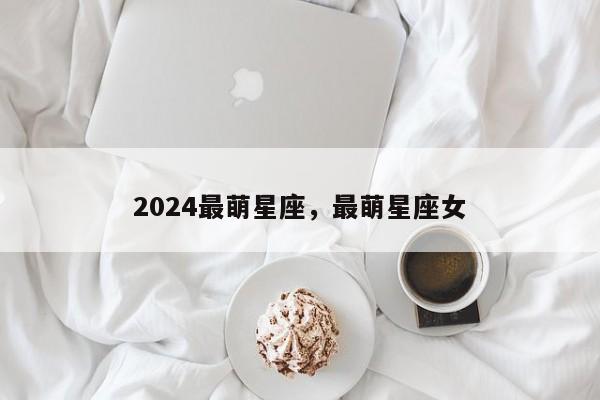 2024最萌星座，最萌星座女