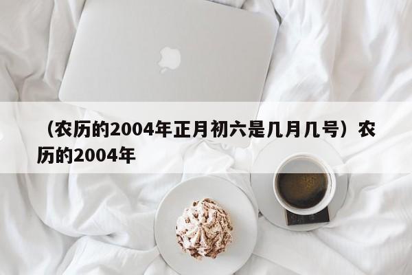 （农历的2004年正月初六是几月几号）农历的2004年