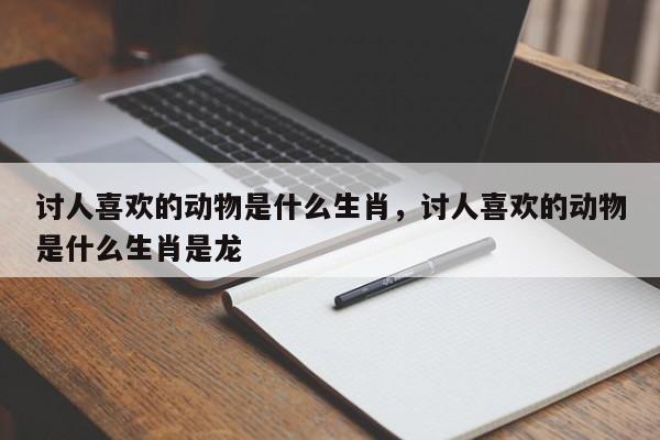 讨人喜欢的动物是什么生肖，讨人喜欢的动物是什么生肖是龙