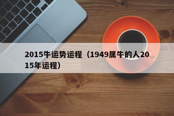 2015牛运势运程（1949属牛的人2015年运程）