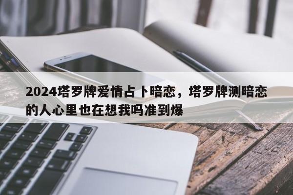 2024塔罗牌爱情占卜暗恋，塔罗牌测暗恋的人心里也在想我吗准到爆