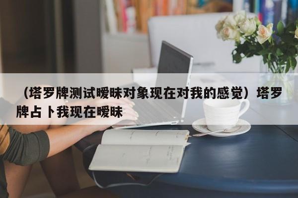 （塔罗牌测试暧昧对象现在对我的感觉）塔罗牌占卜我现在暧昧