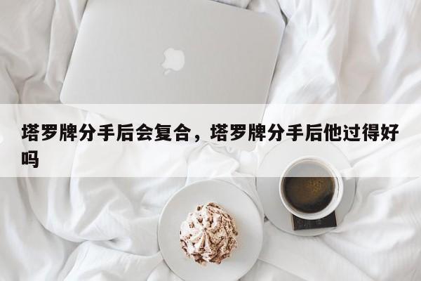 塔罗牌分手后会复合，塔罗牌分手后他过得好吗