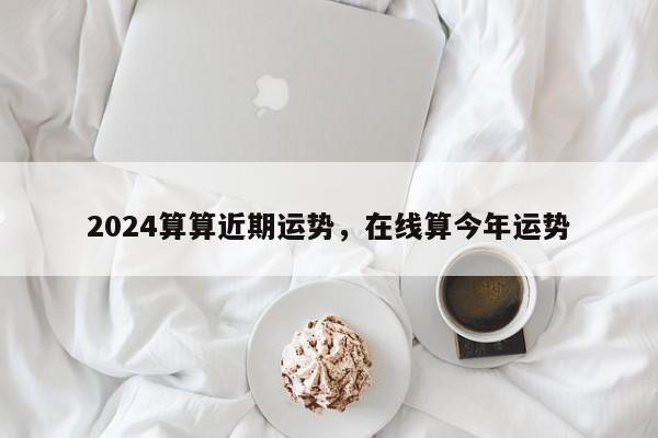 2024算算近期运势，在线算今年运势