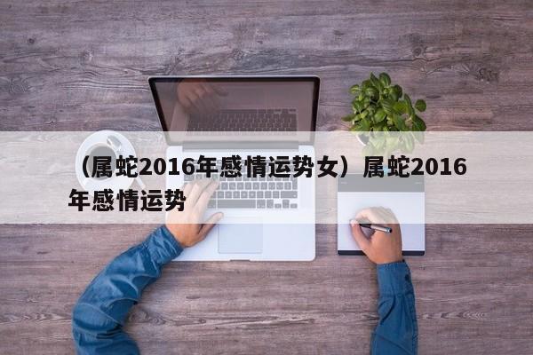 （属蛇2016年感情运势女）属蛇2016年感情运势