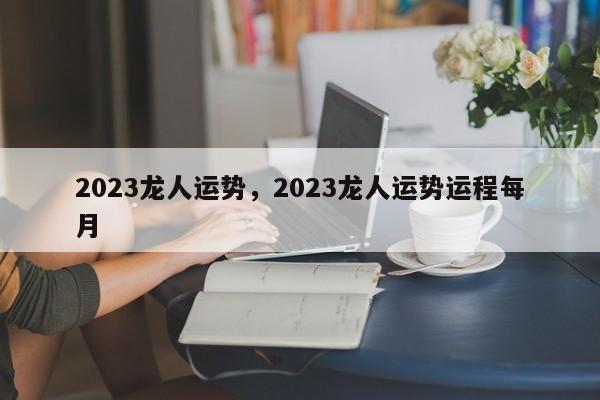 2023龙人运势，2023龙人运势运程每月