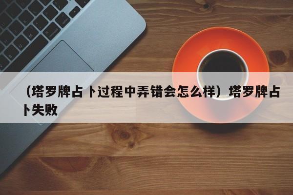 （塔罗牌占卜过程中弄错会怎么样）塔罗牌占卜失败