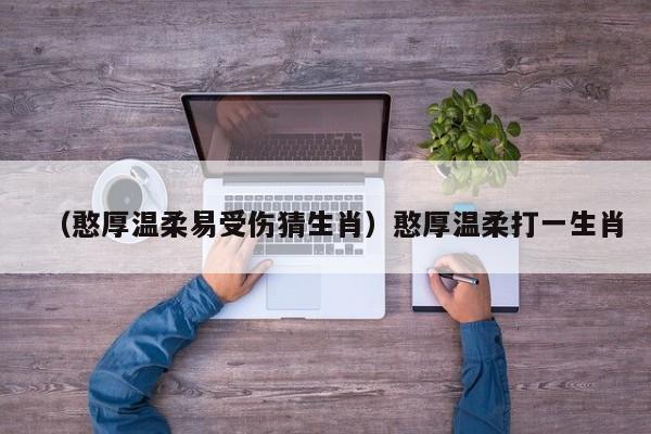 （憨厚温柔易受伤猜生肖）憨厚温柔打一生肖