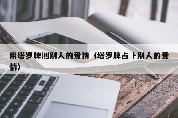 用塔罗牌测别人的爱情（塔罗牌占卜别人的爱情）