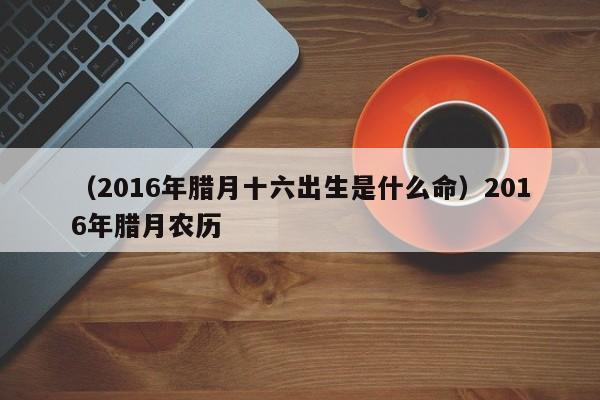 （2016年腊月十六出生是什么命）2016年腊月农历