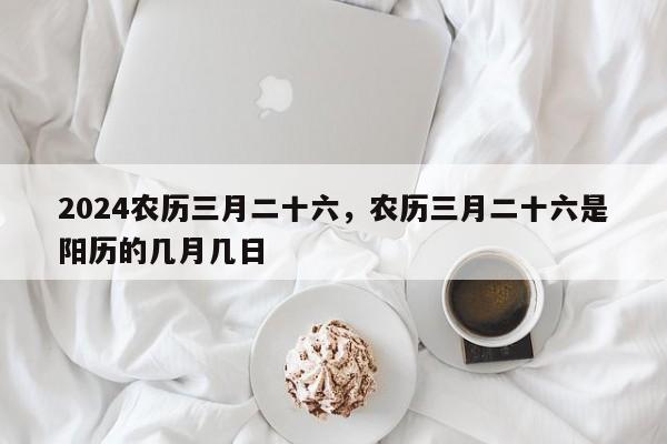2024农历三月二十六，农历三月二十六是阳历的几月几日