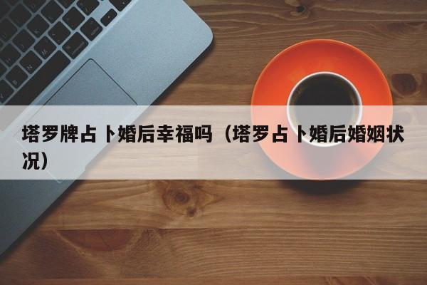 塔罗牌占卜婚后幸福吗（塔罗占卜婚后婚姻状况）