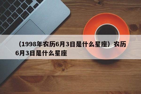 （1998年农历6月3日是什么星座）农历6月3日是什么星座