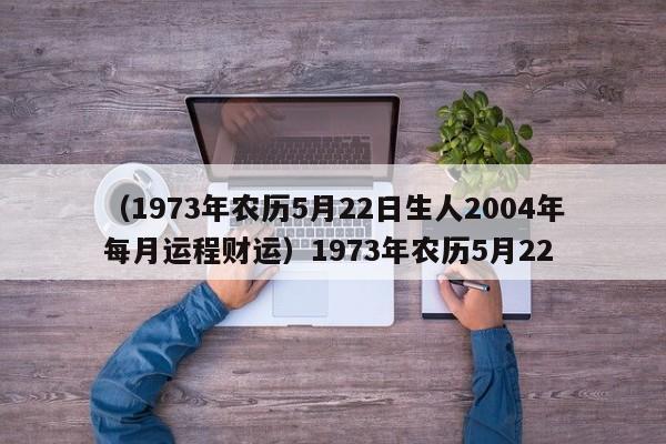 （1973年农历5月22日生人2004年每月运程财运）1973年农历5月22