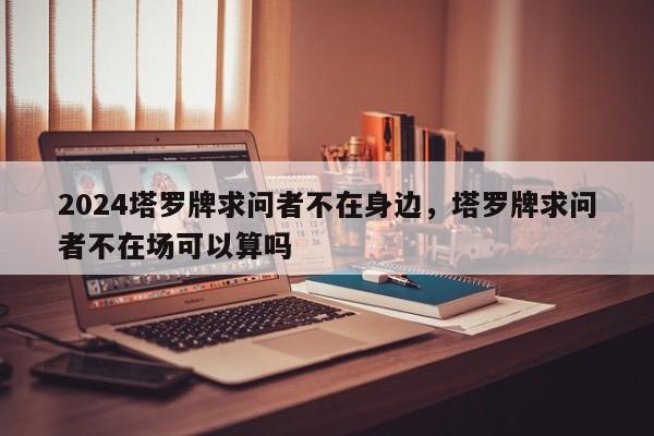 2024塔罗牌求问者不在身边，塔罗牌求问者不在场可以算吗