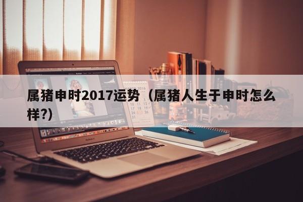 属猪申时2017运势（属猪人生于申时怎么样?）