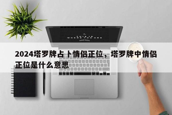 2024塔罗牌占卜情侣正位，塔罗牌中情侣正位是什么意思