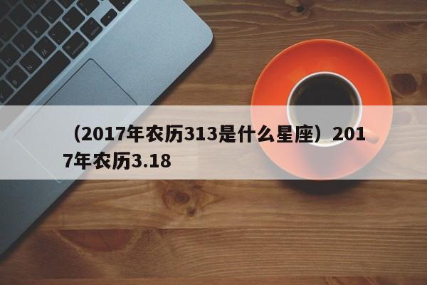 （2017年农历313是什么星座）2017年农历3.18