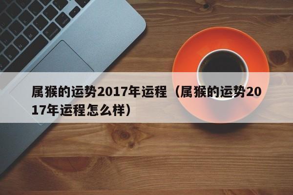 属猴的运势2017年运程（属猴的运势2017年运程怎么样）