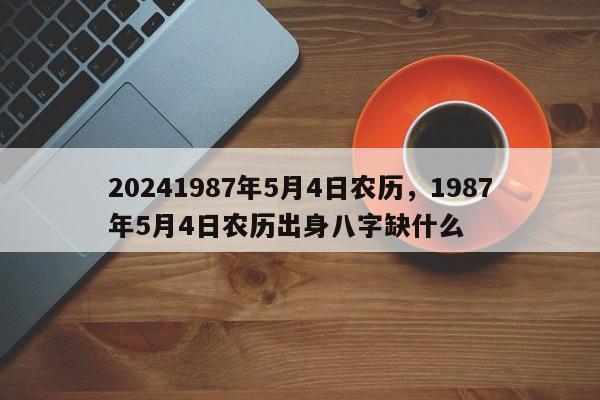 20241987年5月4日农历，1987年5月4日农历出身八字缺什么