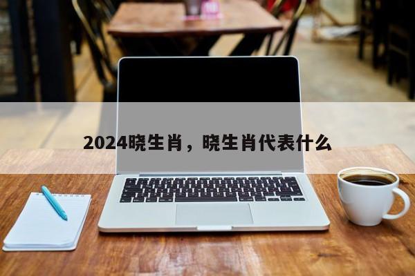 2024晓生肖，晓生肖代表什么