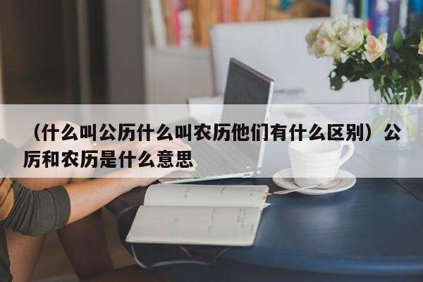 （什么叫公历什么叫农历他们有什么区别）公厉和农历是什么意思