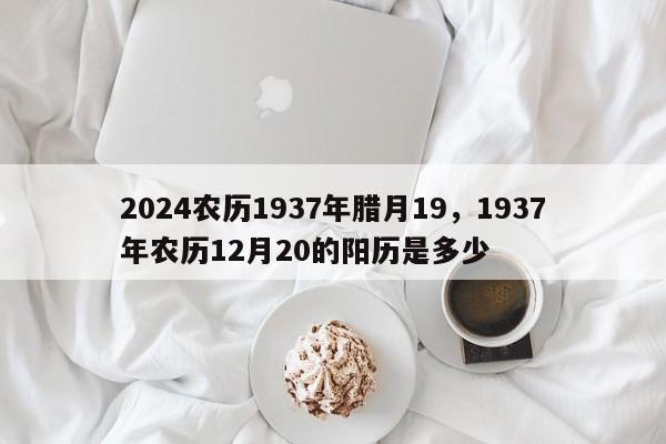 2024农历1937年腊月19，1937年农历12月20的阳历是多少