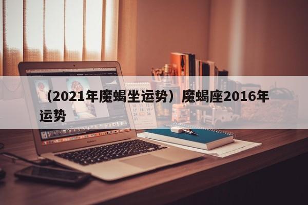 （2021年魔蝎坐运势）魔蝎座2016年运势